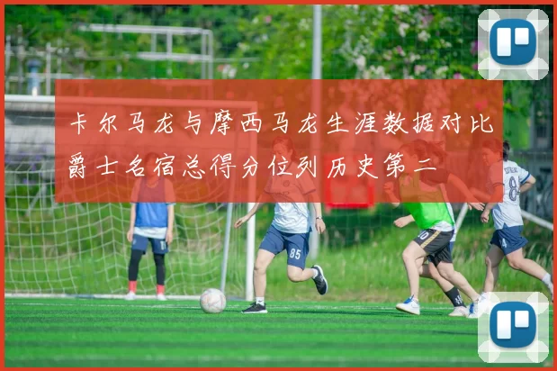 卡尔马龙与摩西马龙生涯数据对比爵士名宿总得分位列历史第二