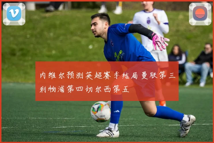内维尔预测英超赛季结局曼联第三利物浦第四切尔西第五