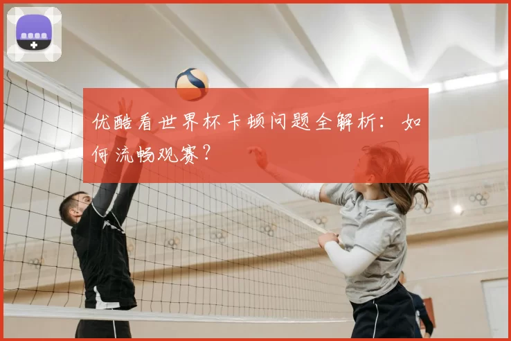 优酷看世界杯卡顿问题全解析：如何流畅观赛？