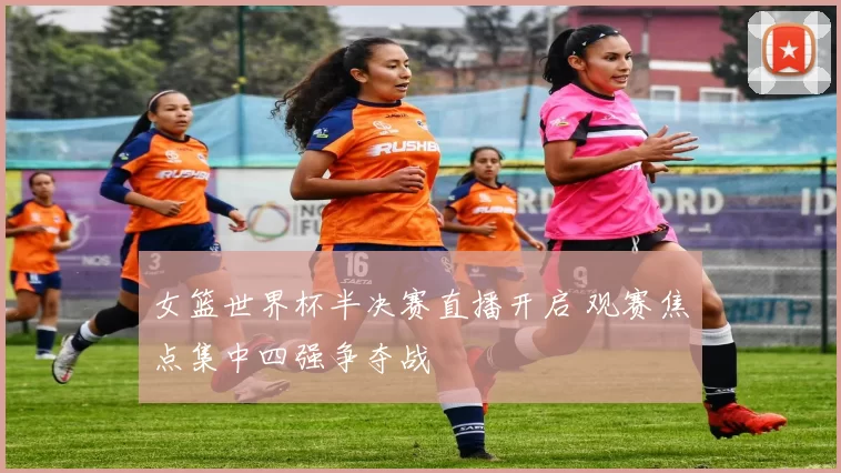 女篮世界杯半决赛直播开启 观赛焦点集中四强争夺战