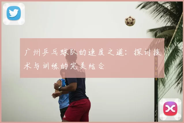 广州乒乓球队的速度之道：探讨技术与训练的完美结合