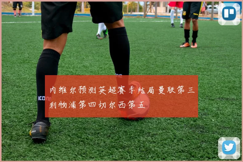内维尔预测英超赛季结局曼联第三利物浦第四切尔西第五