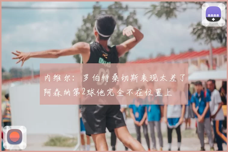 内维尔：罗伯特桑切斯表现太差了阿森纳第2球他完全不在位置上