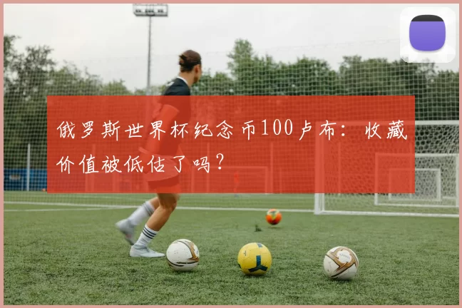 俄罗斯世界杯纪念币100卢布：收藏价值被低估了吗？