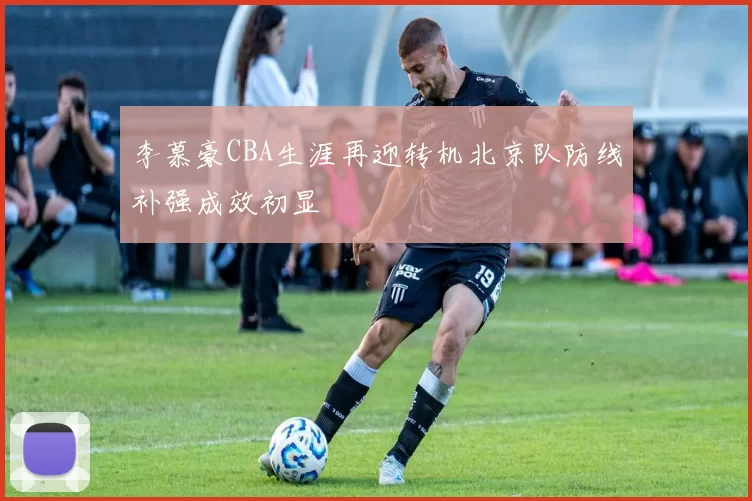 李慕豪CBA生涯再迎转机北京队防线补强成效初显