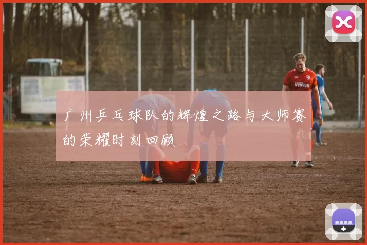广州乒乓球队的辉煌之路与大师赛的荣耀时刻回顾