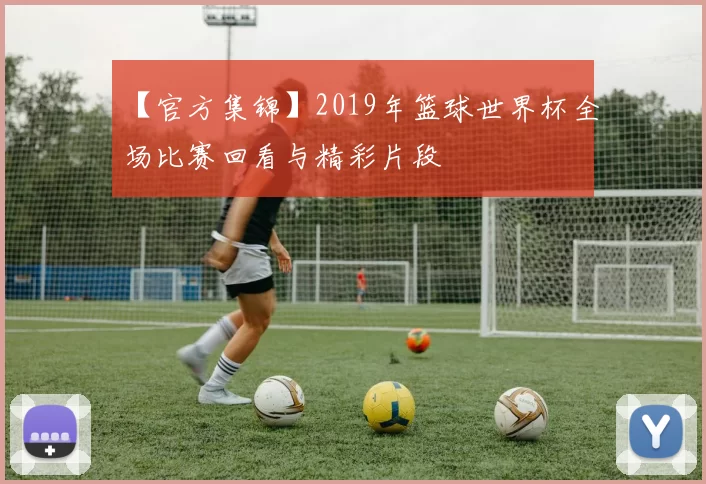 【官方集锦】2019年篮球世界杯全场比赛回看与精彩片段