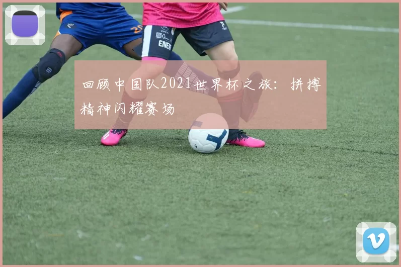 回顾中国队2021世界杯之旅：拼搏精神闪耀赛场