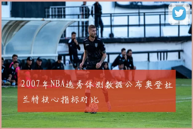 2007年NBA选秀体测数据公布奥登杜兰特核心指标对比