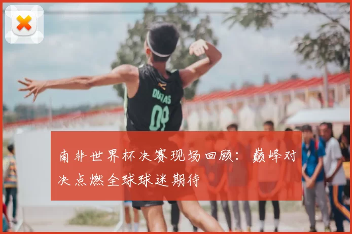 南非世界杯决赛现场回顾：巅峰对决点燃全球球迷期待