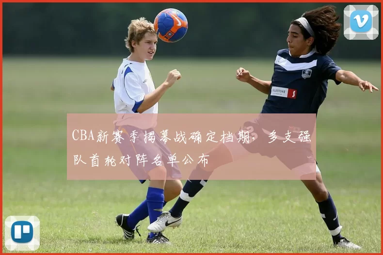 CBA新赛季揭幕战确定档期，多支强队首轮对阵名单公布