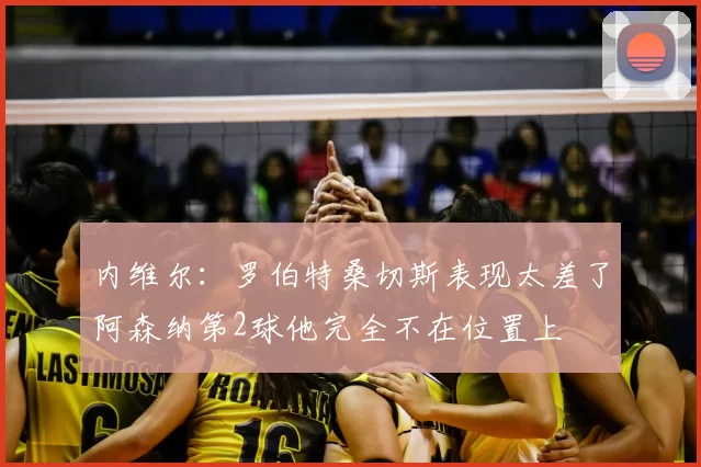 内维尔：罗伯特桑切斯表现太差了阿森纳第2球他完全不在位置上