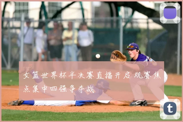 女篮世界杯半决赛直播开启 观赛焦点集中四强争夺战