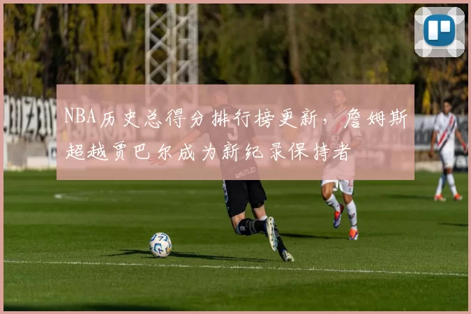 NBA历史总得分排行榜更新,詹姆斯超越贾巴尔成为新纪录保持者
