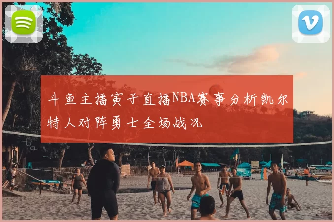 斗鱼主播寅子直播NBA赛事分析凯尔特人对阵勇士全场战况