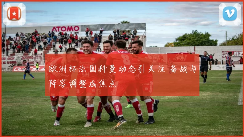 欧洲杯法国科曼动态引关注 备战与阵容调整成焦点
