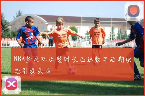 NBA梦之队运营时长已达数年近期动态引发关注