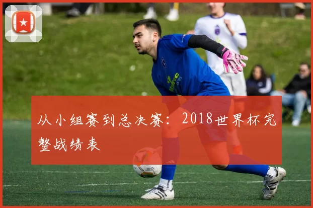 从小组赛到总决赛：2018世界杯完整战绩表