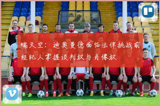 瑞天空：迪奥曼德面临法律挑战前经纪人掌握谈判权与肖像权
