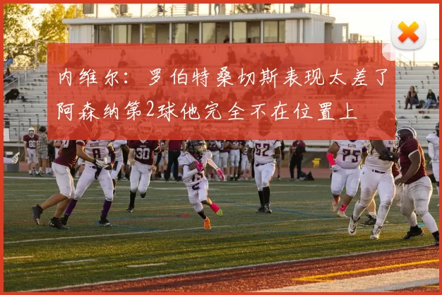内维尔：罗伯特桑切斯表现太差了阿森纳第2球他完全不在位置上
