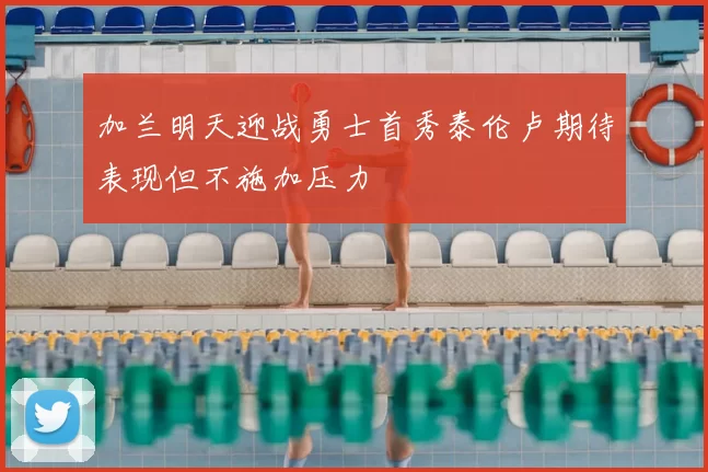 加兰明天迎战勇士首秀泰伦卢期待表现但不施加压力