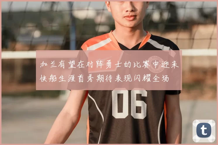 加兰有望在对阵勇士的比赛中迎来快船生涯首秀期待表现闪耀全场