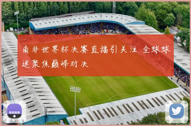 南非世界杯决赛直播引关注 全球球迷聚焦巅峰对决