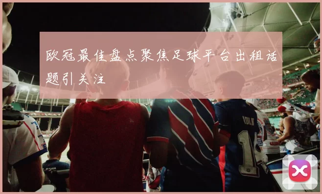 欧冠最佳盘点聚焦足球平台出租话题引关注
