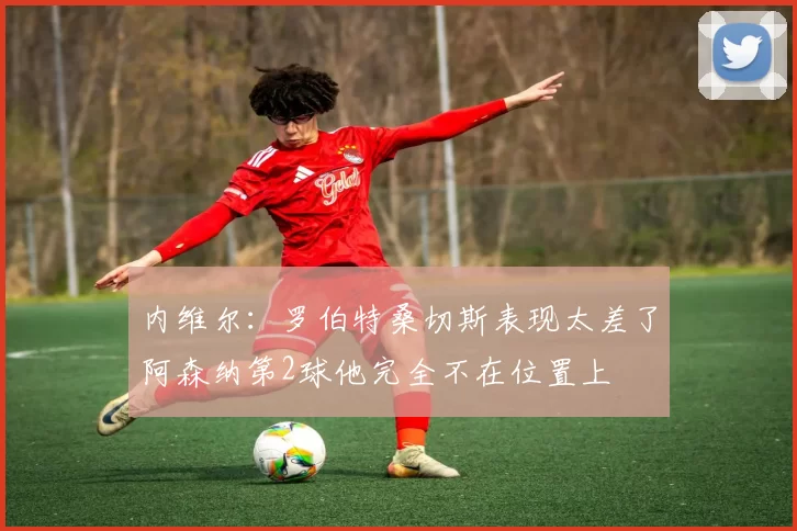 内维尔：罗伯特桑切斯表现太差了阿森纳第2球他完全不在位置上