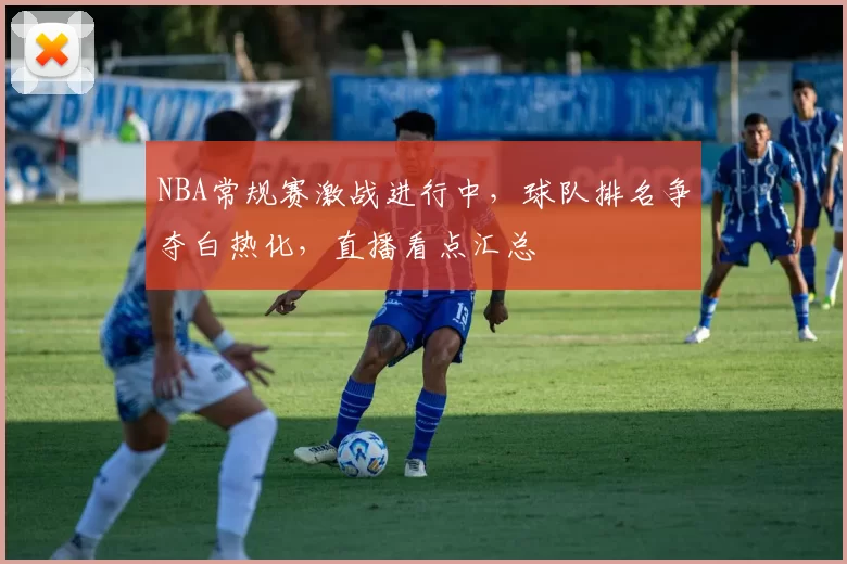 NBA常规赛激战进行中，球队排名争夺白热化，直播看点汇总