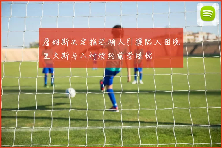 詹姆斯决定推迟湖人引援陷入困境里夫斯与八村续约前景堪忧