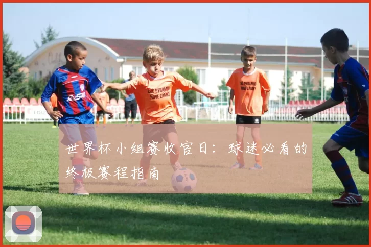 世界杯小组赛收官日:球迷必看的终极赛程指南