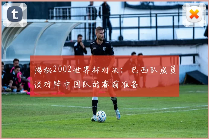 揭秘2002世界杯对决：巴西队成员谈对阵中国队的赛前准备