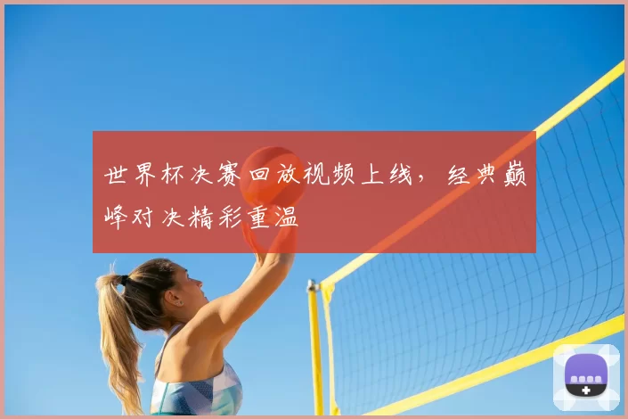 世界杯决赛回放视频上线，经典巅峰对决精彩重温