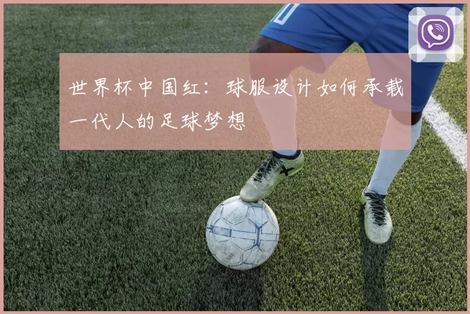 世界杯中国红：球服设计如何承载一代人的足球梦想