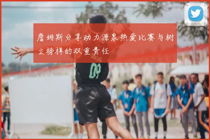 詹姆斯分享动力源泉热爱比赛与树立榜样的双重责任
