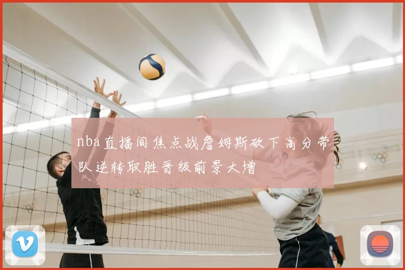 nba直播间焦点战詹姆斯砍下高分带队逆转取胜晋级前景大增