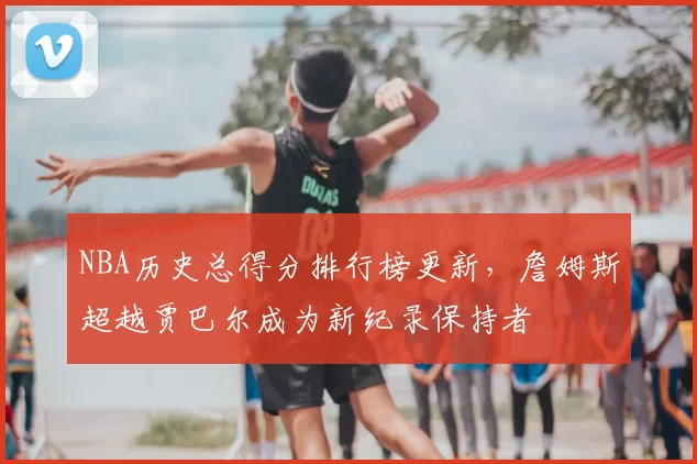 NBA历史总得分排行榜更新,詹姆斯超越贾巴尔成为新纪录保持者