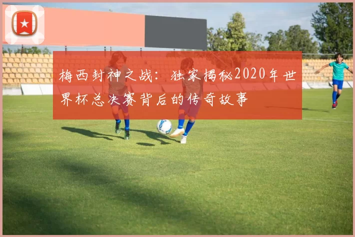 梅西封神之战:独家揭秘2020年世界杯总决赛背后的传奇故事
