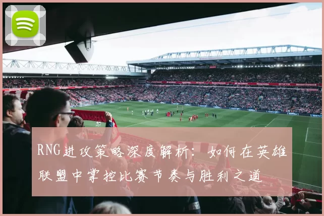 RNG进攻策略深度解析：如何在英雄联盟中掌控比赛节奏与胜利之道