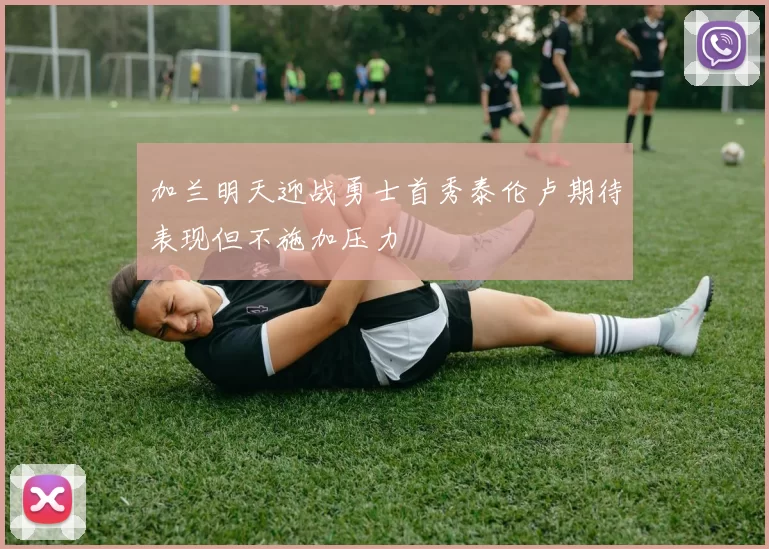 加兰明天迎战勇士首秀泰伦卢期待表现但不施加压力