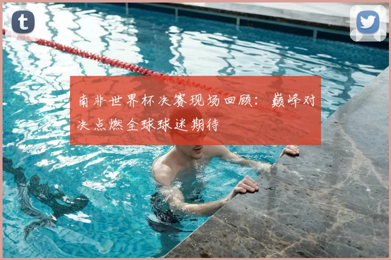 南非世界杯决赛现场回顾：巅峰对决点燃全球球迷期待