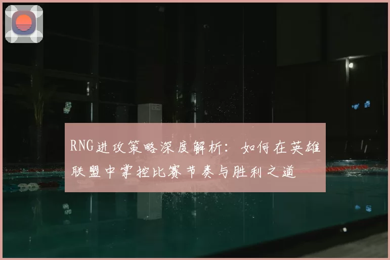 RNG进攻策略深度解析：如何在英雄联盟中掌控比赛节奏与胜利之道