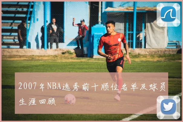2007年NBA选秀前十顺位名单及球员生涯回顾