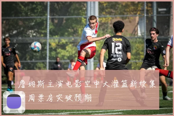 詹姆斯主演电影空中大灌篮新续集首周票房突破预期