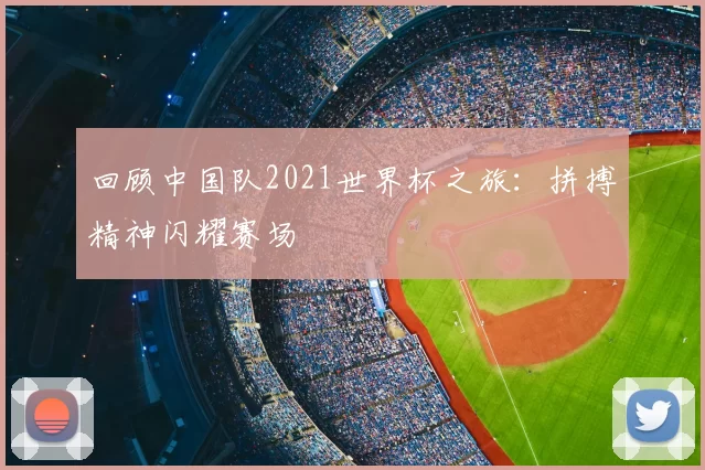 回顾中国队2021世界杯之旅：拼搏精神闪耀赛场