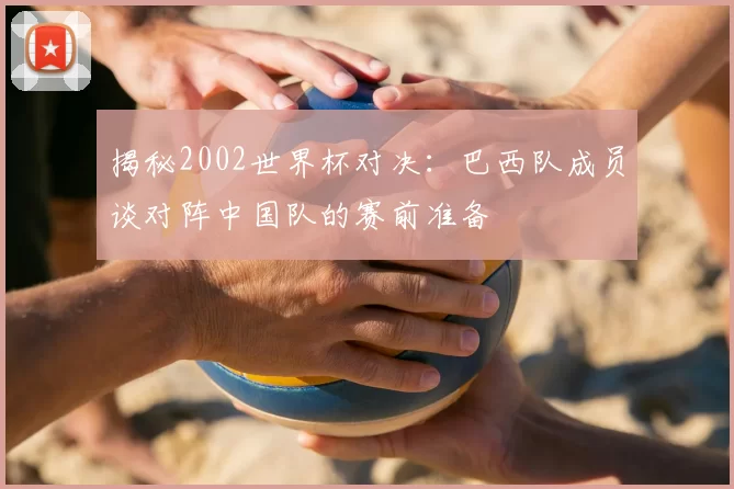 揭秘2002世界杯对决：巴西队成员谈对阵中国队的赛前准备