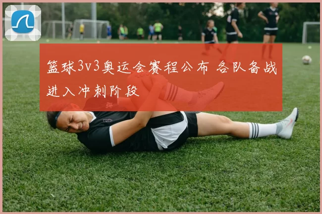 篮球3v3奥运会赛程公布 各队备战进入冲刺阶段