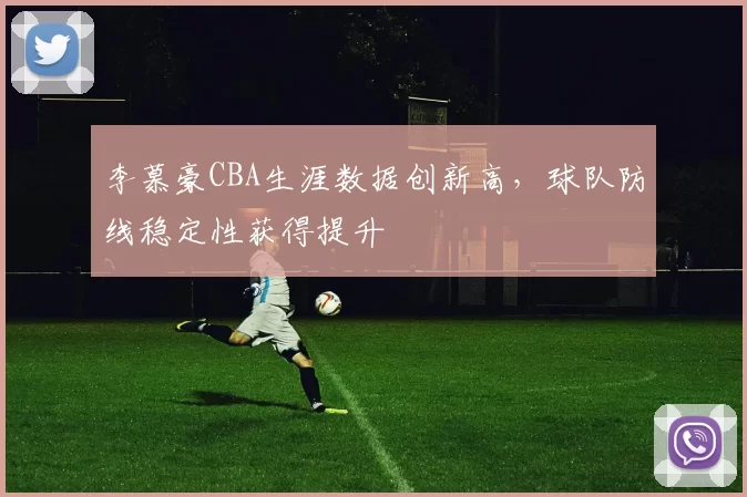 李慕豪CBA生涯数据创新高，球队防线稳定性获得提升
