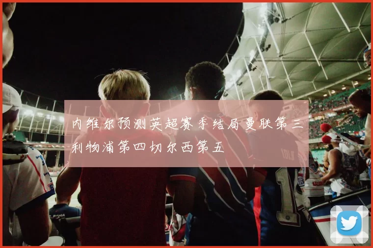 内维尔预测英超赛季结局曼联第三利物浦第四切尔西第五